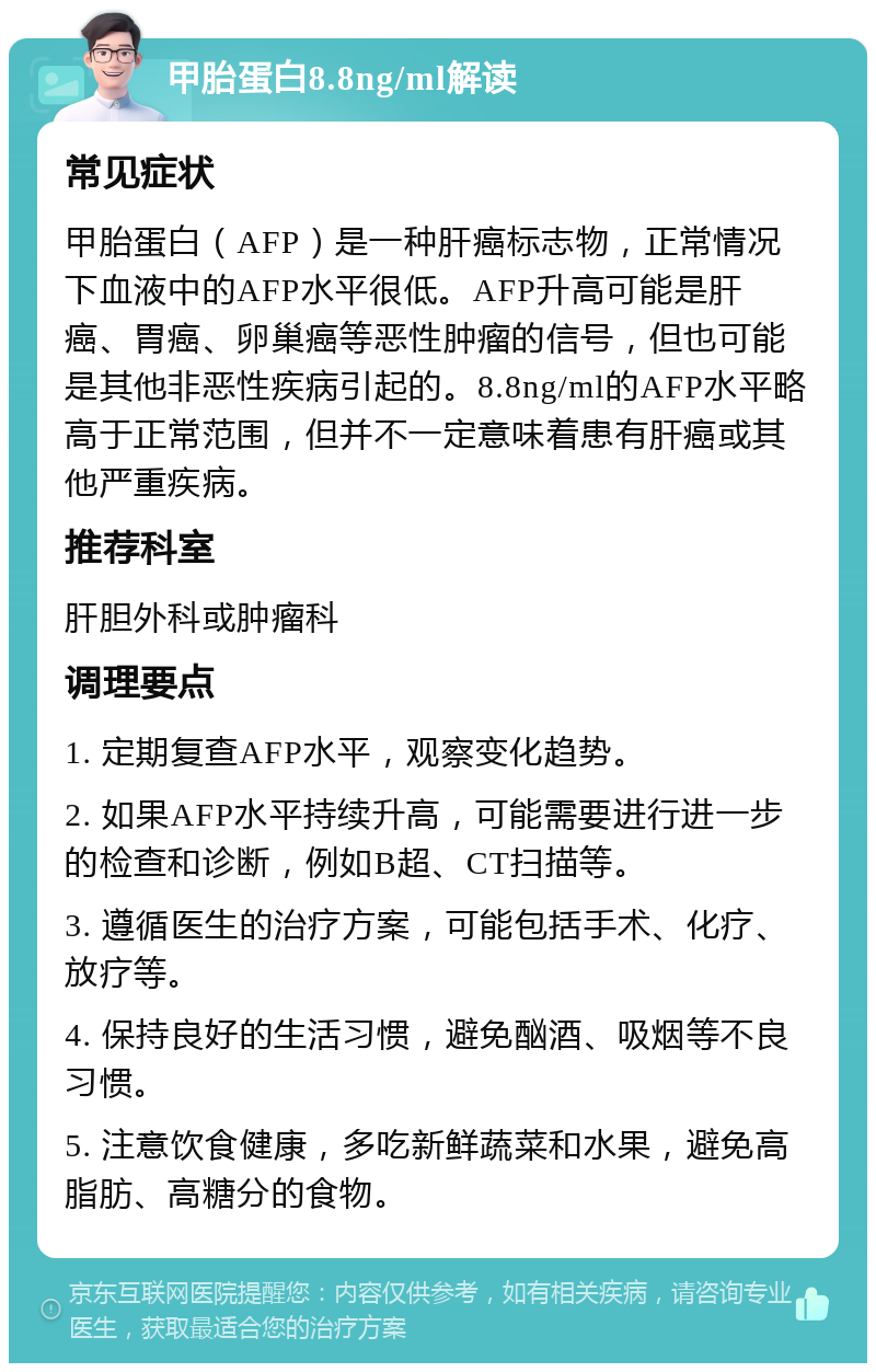 甲胎蛋白8.8ng/ml解读 常见症状 甲胎蛋白（AFP）是一种肝癌标志物，正常情况下血液中的AFP水平很低。AFP升高可能是肝癌、胃癌、卵巢癌等恶性肿瘤的信号，但也可能是其他非恶性疾病引起的。8.8ng/ml的AFP水平略高于正常范围，但并不一定意味着患有肝癌或其他严重疾病。 推荐科室 肝胆外科或肿瘤科 调理要点 1. 定期复查AFP水平，观察变化趋势。 2. 如果AFP水平持续升高，可能需要进行进一步的检查和诊断，例如B超、CT扫描等。 3. 遵循医生的治疗方案，可能包括手术、化疗、放疗等。 4. 保持良好的生活习惯，避免酗酒、吸烟等不良习惯。 5. 注意饮食健康，多吃新鲜蔬菜和水果，避免高脂肪、高糖分的食物。