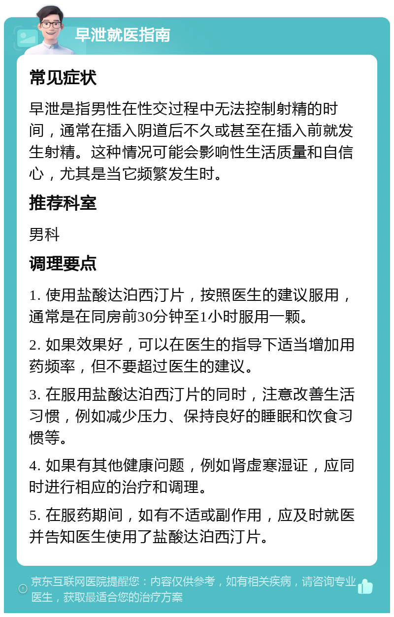 早泄就医指南 常见症状 早泄是指男性在性交过程中无法控制射精的时间，通常在插入阴道后不久或甚至在插入前就发生射精。这种情况可能会影响性生活质量和自信心，尤其是当它频繁发生时。 推荐科室 男科 调理要点 1. 使用盐酸达泊西汀片，按照医生的建议服用，通常是在同房前30分钟至1小时服用一颗。 2. 如果效果好，可以在医生的指导下适当增加用药频率，但不要超过医生的建议。 3. 在服用盐酸达泊西汀片的同时，注意改善生活习惯，例如减少压力、保持良好的睡眠和饮食习惯等。 4. 如果有其他健康问题，例如肾虚寒湿证，应同时进行相应的治疗和调理。 5. 在服药期间，如有不适或副作用，应及时就医并告知医生使用了盐酸达泊西汀片。