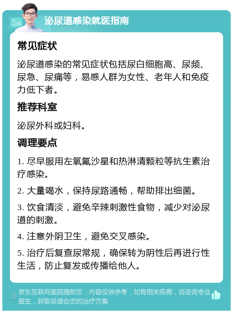 泌尿道感染就医指南 常见症状 泌尿道感染的常见症状包括尿白细胞高、尿频、尿急、尿痛等，易感人群为女性、老年人和免疫力低下者。 推荐科室 泌尿外科或妇科。 调理要点 1. 尽早服用左氧氟沙星和热淋清颗粒等抗生素治疗感染。 2. 大量喝水，保持尿路通畅，帮助排出细菌。 3. 饮食清淡，避免辛辣刺激性食物，减少对泌尿道的刺激。 4. 注意外阴卫生，避免交叉感染。 5. 治疗后复查尿常规，确保转为阴性后再进行性生活，防止复发或传播给他人。