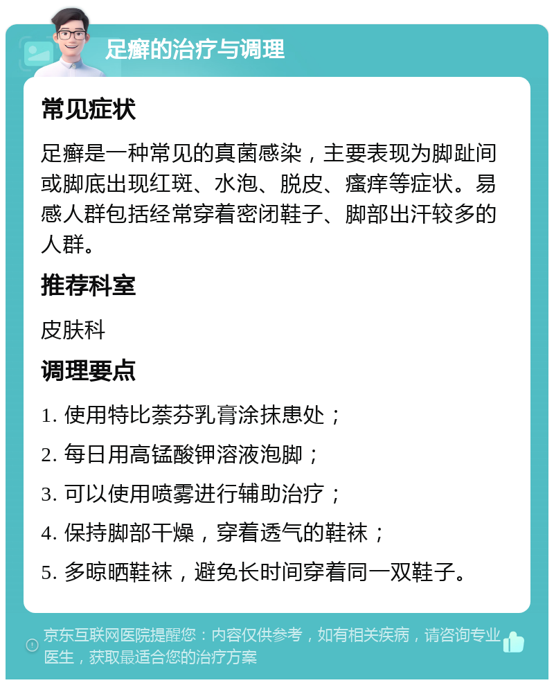 足癣的治疗与调理 常见症状 足癣是一种常见的真菌感染，主要表现为脚趾间或脚底出现红斑、水泡、脱皮、瘙痒等症状。易感人群包括经常穿着密闭鞋子、脚部出汗较多的人群。 推荐科室 皮肤科 调理要点 1. 使用特比萘芬乳膏涂抹患处； 2. 每日用高锰酸钾溶液泡脚； 3. 可以使用喷雾进行辅助治疗； 4. 保持脚部干燥，穿着透气的鞋袜； 5. 多晾晒鞋袜，避免长时间穿着同一双鞋子。