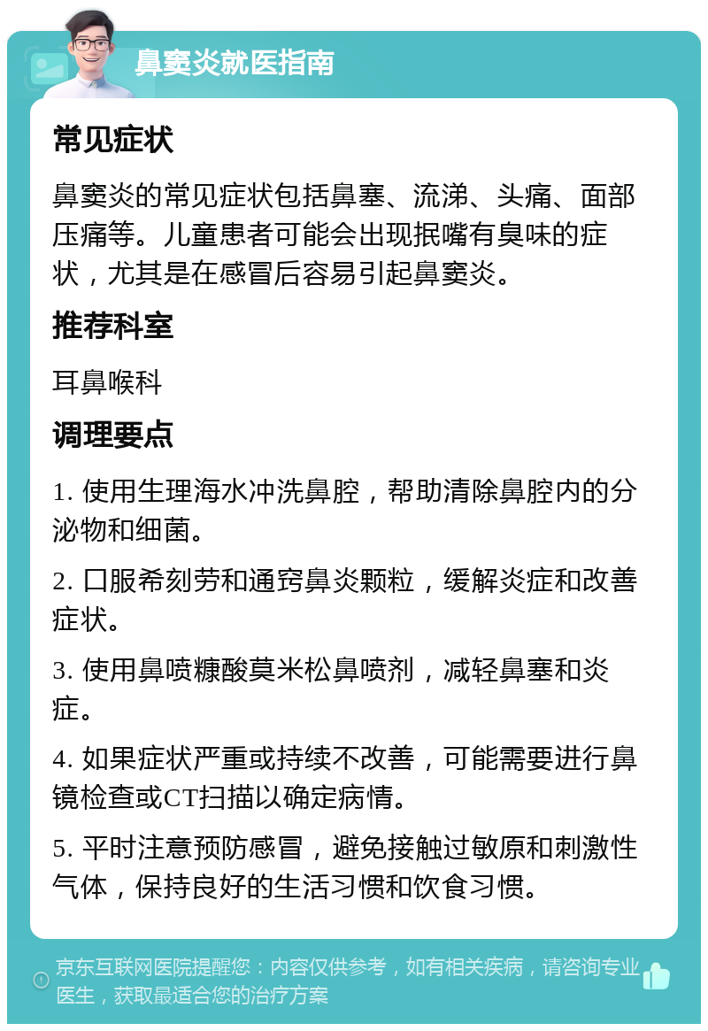 鼻窦炎就医指南 常见症状 鼻窦炎的常见症状包括鼻塞、流涕、头痛、面部压痛等。儿童患者可能会出现抿嘴有臭味的症状，尤其是在感冒后容易引起鼻窦炎。 推荐科室 耳鼻喉科 调理要点 1. 使用生理海水冲洗鼻腔，帮助清除鼻腔内的分泌物和细菌。 2. 口服希刻劳和通窍鼻炎颗粒，缓解炎症和改善症状。 3. 使用鼻喷糠酸莫米松鼻喷剂，减轻鼻塞和炎症。 4. 如果症状严重或持续不改善，可能需要进行鼻镜检查或CT扫描以确定病情。 5. 平时注意预防感冒，避免接触过敏原和刺激性气体，保持良好的生活习惯和饮食习惯。