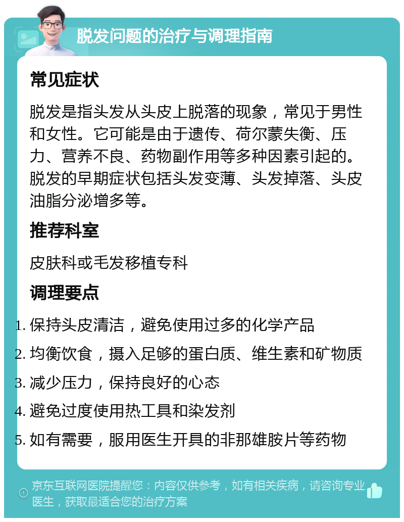 脱发问题的治疗与调理指南 常见症状 脱发是指头发从头皮上脱落的现象，常见于男性和女性。它可能是由于遗传、荷尔蒙失衡、压力、营养不良、药物副作用等多种因素引起的。脱发的早期症状包括头发变薄、头发掉落、头皮油脂分泌增多等。 推荐科室 皮肤科或毛发移植专科 调理要点 保持头皮清洁，避免使用过多的化学产品 均衡饮食，摄入足够的蛋白质、维生素和矿物质 减少压力，保持良好的心态 避免过度使用热工具和染发剂 如有需要，服用医生开具的非那雄胺片等药物