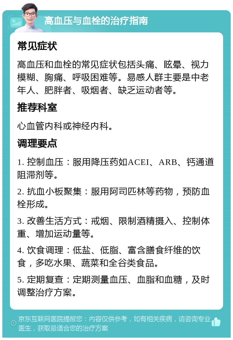 高血压与血栓的治疗指南 常见症状 高血压和血栓的常见症状包括头痛、眩晕、视力模糊、胸痛、呼吸困难等。易感人群主要是中老年人、肥胖者、吸烟者、缺乏运动者等。 推荐科室 心血管内科或神经内科。 调理要点 1. 控制血压：服用降压药如ACEI、ARB、钙通道阻滞剂等。 2. 抗血小板聚集：服用阿司匹林等药物，预防血栓形成。 3. 改善生活方式：戒烟、限制酒精摄入、控制体重、增加运动量等。 4. 饮食调理：低盐、低脂、富含膳食纤维的饮食，多吃水果、蔬菜和全谷类食品。 5. 定期复查：定期测量血压、血脂和血糖，及时调整治疗方案。