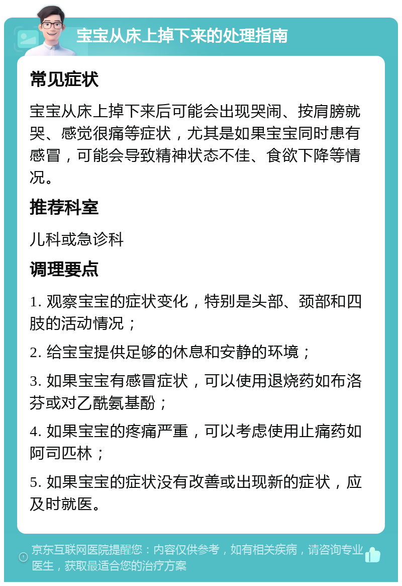 宝宝从床上掉下来的处理指南 常见症状 宝宝从床上掉下来后可能会出现哭闹、按肩膀就哭、感觉很痛等症状，尤其是如果宝宝同时患有感冒，可能会导致精神状态不佳、食欲下降等情况。 推荐科室 儿科或急诊科 调理要点 1. 观察宝宝的症状变化，特别是头部、颈部和四肢的活动情况； 2. 给宝宝提供足够的休息和安静的环境； 3. 如果宝宝有感冒症状，可以使用退烧药如布洛芬或对乙酰氨基酚； 4. 如果宝宝的疼痛严重，可以考虑使用止痛药如阿司匹林； 5. 如果宝宝的症状没有改善或出现新的症状，应及时就医。