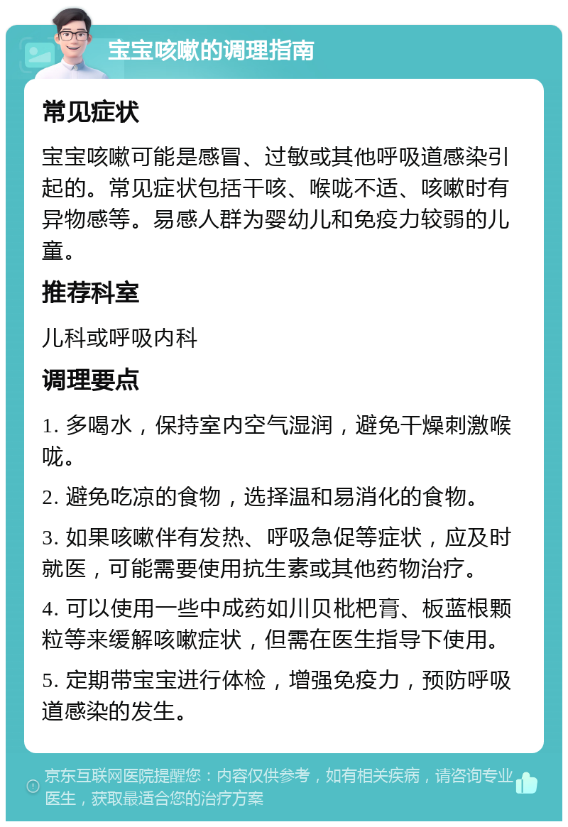 宝宝咳嗽的调理指南 常见症状 宝宝咳嗽可能是感冒、过敏或其他呼吸道感染引起的。常见症状包括干咳、喉咙不适、咳嗽时有异物感等。易感人群为婴幼儿和免疫力较弱的儿童。 推荐科室 儿科或呼吸内科 调理要点 1. 多喝水，保持室内空气湿润，避免干燥刺激喉咙。 2. 避免吃凉的食物，选择温和易消化的食物。 3. 如果咳嗽伴有发热、呼吸急促等症状，应及时就医，可能需要使用抗生素或其他药物治疗。 4. 可以使用一些中成药如川贝枇杷膏、板蓝根颗粒等来缓解咳嗽症状，但需在医生指导下使用。 5. 定期带宝宝进行体检，增强免疫力，预防呼吸道感染的发生。