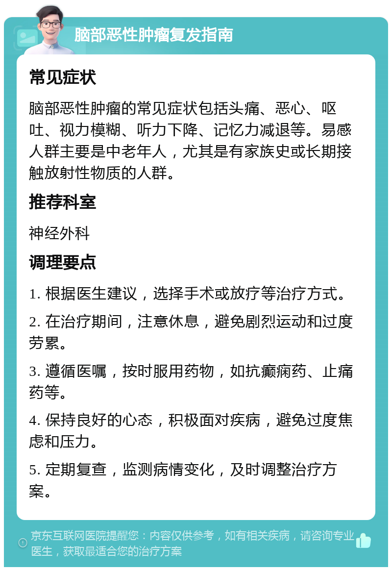 脑部恶性肿瘤复发指南 常见症状 脑部恶性肿瘤的常见症状包括头痛、恶心、呕吐、视力模糊、听力下降、记忆力减退等。易感人群主要是中老年人，尤其是有家族史或长期接触放射性物质的人群。 推荐科室 神经外科 调理要点 1. 根据医生建议，选择手术或放疗等治疗方式。 2. 在治疗期间，注意休息，避免剧烈运动和过度劳累。 3. 遵循医嘱，按时服用药物，如抗癫痫药、止痛药等。 4. 保持良好的心态，积极面对疾病，避免过度焦虑和压力。 5. 定期复查，监测病情变化，及时调整治疗方案。