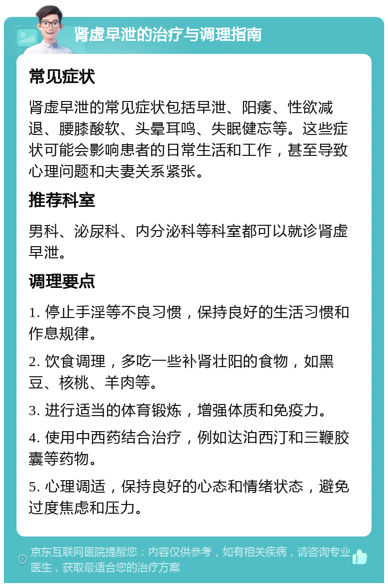 肾虚早泄的治疗与调理指南 常见症状 肾虚早泄的常见症状包括早泄、阳痿、性欲减退、腰膝酸软、头晕耳鸣、失眠健忘等。这些症状可能会影响患者的日常生活和工作，甚至导致心理问题和夫妻关系紧张。 推荐科室 男科、泌尿科、内分泌科等科室都可以就诊肾虚早泄。 调理要点 1. 停止手淫等不良习惯，保持良好的生活习惯和作息规律。 2. 饮食调理，多吃一些补肾壮阳的食物，如黑豆、核桃、羊肉等。 3. 进行适当的体育锻炼，增强体质和免疫力。 4. 使用中西药结合治疗，例如达泊西汀和三鞭胶囊等药物。 5. 心理调适，保持良好的心态和情绪状态，避免过度焦虑和压力。