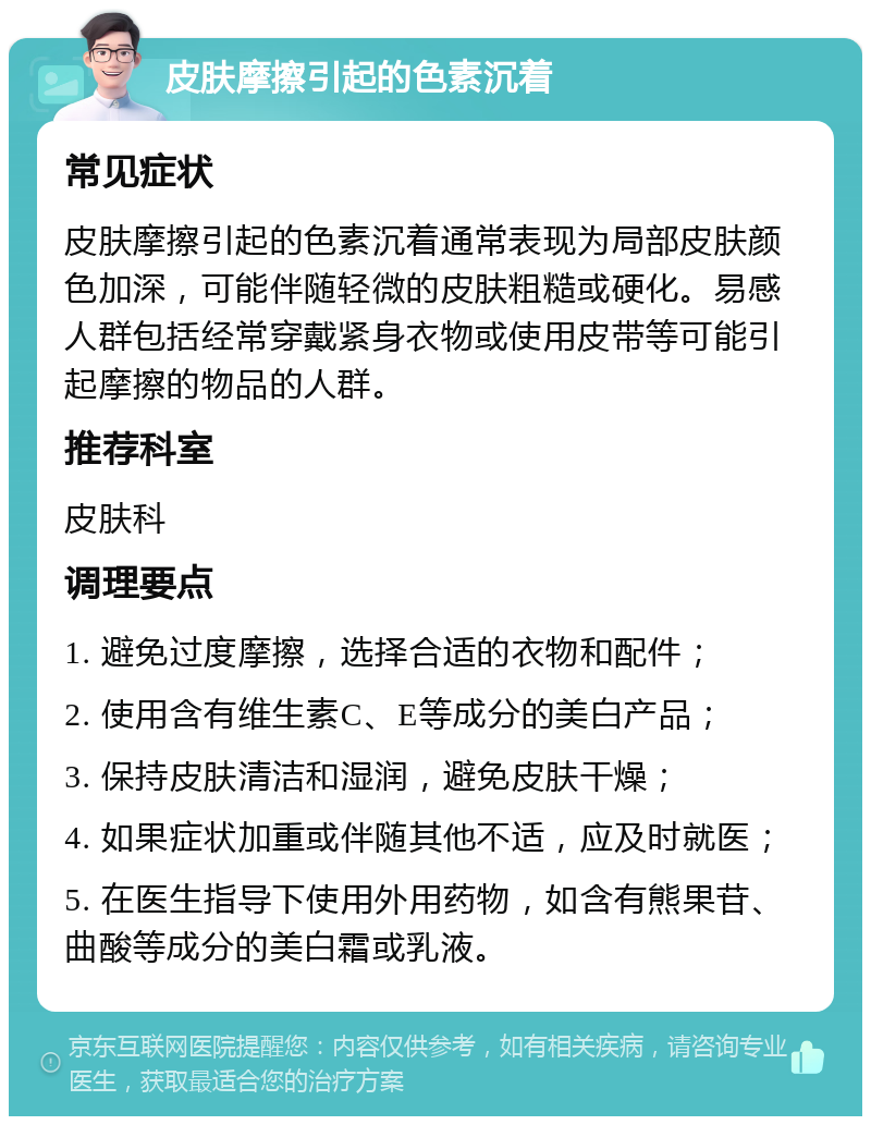 皮肤摩擦引起的色素沉着 常见症状 皮肤摩擦引起的色素沉着通常表现为局部皮肤颜色加深，可能伴随轻微的皮肤粗糙或硬化。易感人群包括经常穿戴紧身衣物或使用皮带等可能引起摩擦的物品的人群。 推荐科室 皮肤科 调理要点 1. 避免过度摩擦，选择合适的衣物和配件； 2. 使用含有维生素C、E等成分的美白产品； 3. 保持皮肤清洁和湿润，避免皮肤干燥； 4. 如果症状加重或伴随其他不适，应及时就医； 5. 在医生指导下使用外用药物，如含有熊果苷、曲酸等成分的美白霜或乳液。