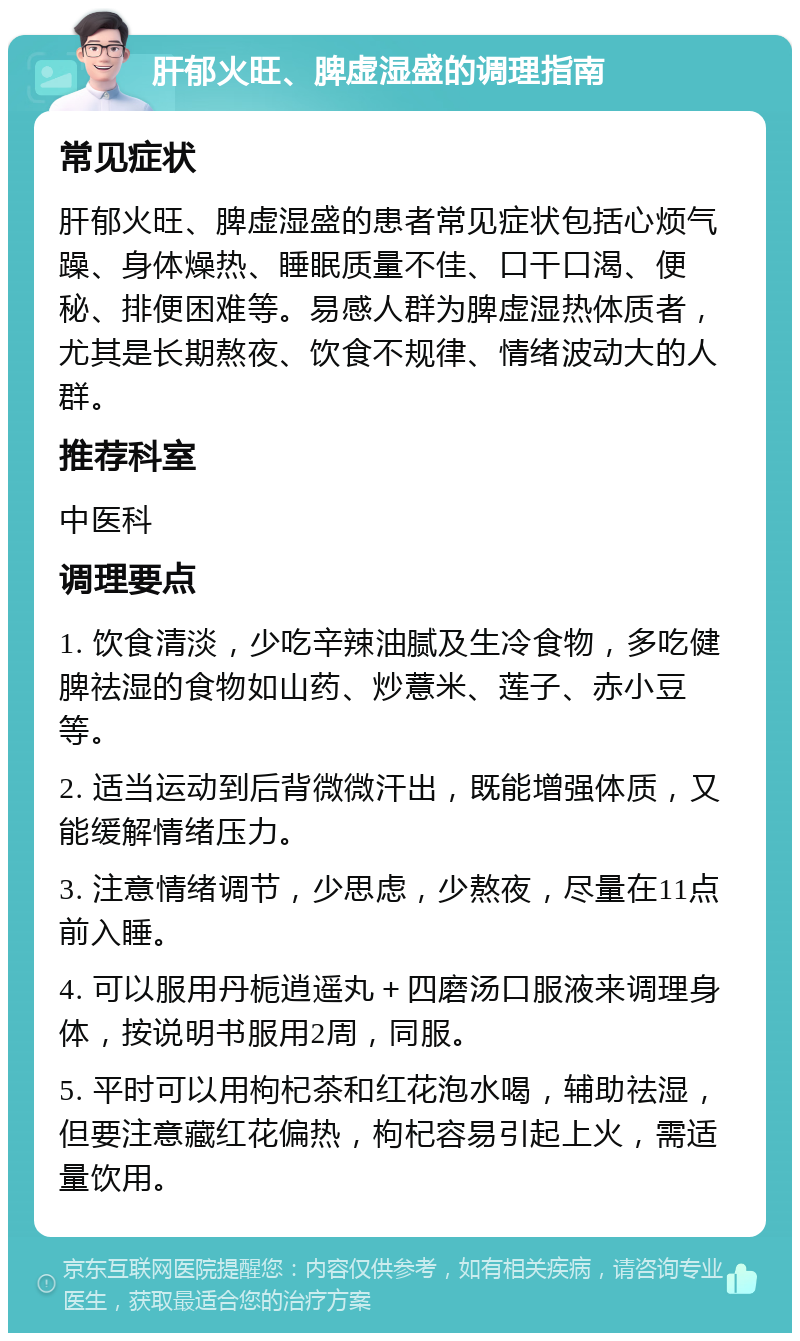 肝郁火旺、脾虚湿盛的调理指南 常见症状 肝郁火旺、脾虚湿盛的患者常见症状包括心烦气躁、身体燥热、睡眠质量不佳、口干口渴、便秘、排便困难等。易感人群为脾虚湿热体质者，尤其是长期熬夜、饮食不规律、情绪波动大的人群。 推荐科室 中医科 调理要点 1. 饮食清淡，少吃辛辣油腻及生冷食物，多吃健脾祛湿的食物如山药、炒薏米、莲子、赤小豆等。 2. 适当运动到后背微微汗出，既能增强体质，又能缓解情绪压力。 3. 注意情绪调节，少思虑，少熬夜，尽量在11点前入睡。 4. 可以服用丹栀逍遥丸＋四磨汤口服液来调理身体，按说明书服用2周，同服。 5. 平时可以用枸杞茶和红花泡水喝，辅助祛湿，但要注意藏红花偏热，枸杞容易引起上火，需适量饮用。