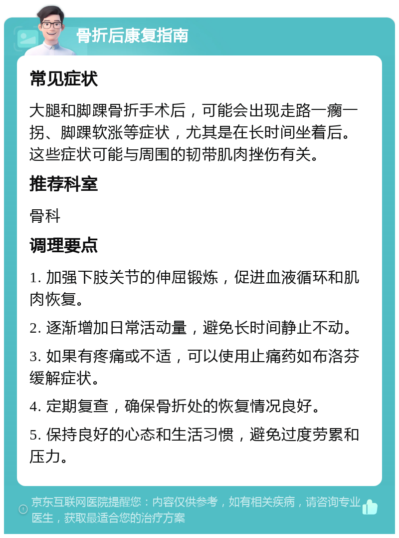 骨折后康复指南 常见症状 大腿和脚踝骨折手术后，可能会出现走路一瘸一拐、脚踝软涨等症状，尤其是在长时间坐着后。这些症状可能与周围的韧带肌肉挫伤有关。 推荐科室 骨科 调理要点 1. 加强下肢关节的伸屈锻炼，促进血液循环和肌肉恢复。 2. 逐渐增加日常活动量，避免长时间静止不动。 3. 如果有疼痛或不适，可以使用止痛药如布洛芬缓解症状。 4. 定期复查，确保骨折处的恢复情况良好。 5. 保持良好的心态和生活习惯，避免过度劳累和压力。