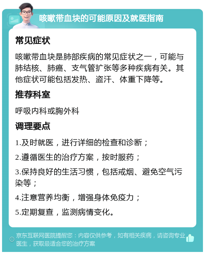 咳嗽带血块的可能原因及就医指南 常见症状 咳嗽带血块是肺部疾病的常见症状之一，可能与肺结核、肺癌、支气管扩张等多种疾病有关。其他症状可能包括发热、盗汗、体重下降等。 推荐科室 呼吸内科或胸外科 调理要点 1.及时就医，进行详细的检查和诊断； 2.遵循医生的治疗方案，按时服药； 3.保持良好的生活习惯，包括戒烟、避免空气污染等； 4.注意营养均衡，增强身体免疫力； 5.定期复查，监测病情变化。