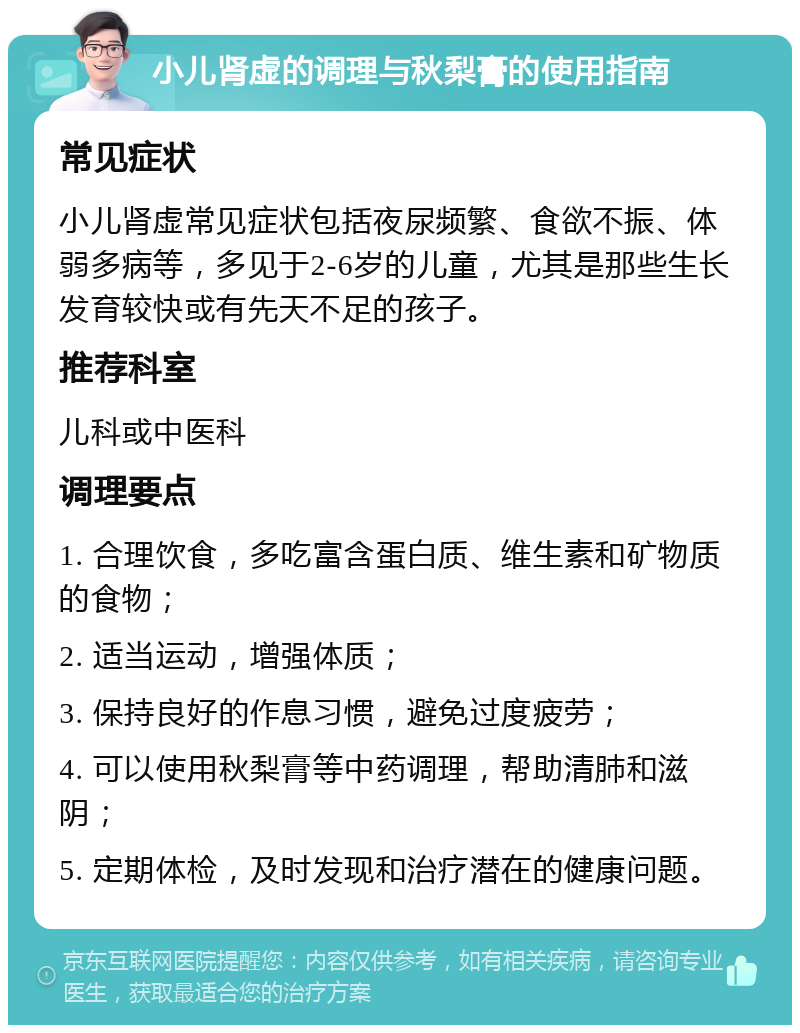 小儿肾虚的调理与秋梨膏的使用指南 常见症状 小儿肾虚常见症状包括夜尿频繁、食欲不振、体弱多病等，多见于2-6岁的儿童，尤其是那些生长发育较快或有先天不足的孩子。 推荐科室 儿科或中医科 调理要点 1. 合理饮食，多吃富含蛋白质、维生素和矿物质的食物； 2. 适当运动，增强体质； 3. 保持良好的作息习惯，避免过度疲劳； 4. 可以使用秋梨膏等中药调理，帮助清肺和滋阴； 5. 定期体检，及时发现和治疗潜在的健康问题。