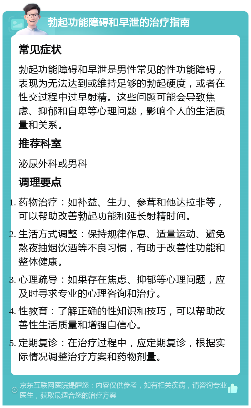 勃起功能障碍和早泄的治疗指南 常见症状 勃起功能障碍和早泄是男性常见的性功能障碍，表现为无法达到或维持足够的勃起硬度，或者在性交过程中过早射精。这些问题可能会导致焦虑、抑郁和自卑等心理问题，影响个人的生活质量和关系。 推荐科室 泌尿外科或男科 调理要点 药物治疗：如补益、生力、参茸和他达拉非等，可以帮助改善勃起功能和延长射精时间。 生活方式调整：保持规律作息、适量运动、避免熬夜抽烟饮酒等不良习惯，有助于改善性功能和整体健康。 心理疏导：如果存在焦虑、抑郁等心理问题，应及时寻求专业的心理咨询和治疗。 性教育：了解正确的性知识和技巧，可以帮助改善性生活质量和增强自信心。 定期复诊：在治疗过程中，应定期复诊，根据实际情况调整治疗方案和药物剂量。