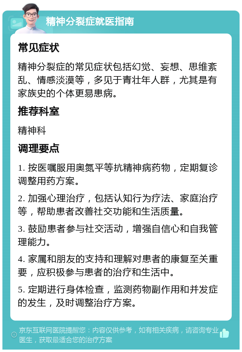 精神分裂症就医指南 常见症状 精神分裂症的常见症状包括幻觉、妄想、思维紊乱、情感淡漠等，多见于青壮年人群，尤其是有家族史的个体更易患病。 推荐科室 精神科 调理要点 1. 按医嘱服用奥氮平等抗精神病药物，定期复诊调整用药方案。 2. 加强心理治疗，包括认知行为疗法、家庭治疗等，帮助患者改善社交功能和生活质量。 3. 鼓励患者参与社交活动，增强自信心和自我管理能力。 4. 家属和朋友的支持和理解对患者的康复至关重要，应积极参与患者的治疗和生活中。 5. 定期进行身体检查，监测药物副作用和并发症的发生，及时调整治疗方案。