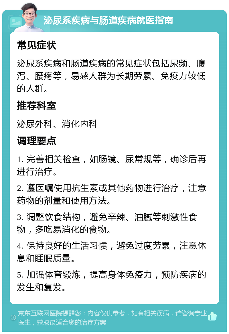 泌尿系疾病与肠道疾病就医指南 常见症状 泌尿系疾病和肠道疾病的常见症状包括尿频、腹泻、腰疼等，易感人群为长期劳累、免疫力较低的人群。 推荐科室 泌尿外科、消化内科 调理要点 1. 完善相关检查，如肠镜、尿常规等，确诊后再进行治疗。 2. 遵医嘱使用抗生素或其他药物进行治疗，注意药物的剂量和使用方法。 3. 调整饮食结构，避免辛辣、油腻等刺激性食物，多吃易消化的食物。 4. 保持良好的生活习惯，避免过度劳累，注意休息和睡眠质量。 5. 加强体育锻炼，提高身体免疫力，预防疾病的发生和复发。