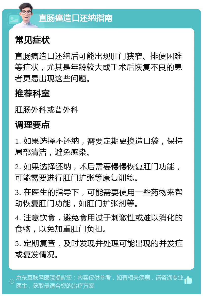 直肠癌造口还纳指南 常见症状 直肠癌造口还纳后可能出现肛门狭窄、排便困难等症状，尤其是年龄较大或手术后恢复不良的患者更易出现这些问题。 推荐科室 肛肠外科或普外科 调理要点 1. 如果选择不还纳，需要定期更换造口袋，保持局部清洁，避免感染。 2. 如果选择还纳，术后需要慢慢恢复肛门功能，可能需要进行肛门扩张等康复训练。 3. 在医生的指导下，可能需要使用一些药物来帮助恢复肛门功能，如肛门扩张剂等。 4. 注意饮食，避免食用过于刺激性或难以消化的食物，以免加重肛门负担。 5. 定期复查，及时发现并处理可能出现的并发症或复发情况。