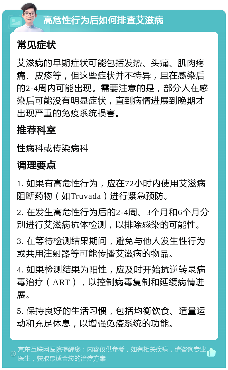 高危性行为后如何排查艾滋病 常见症状 艾滋病的早期症状可能包括发热、头痛、肌肉疼痛、皮疹等，但这些症状并不特异，且在感染后的2-4周内可能出现。需要注意的是，部分人在感染后可能没有明显症状，直到病情进展到晚期才出现严重的免疫系统损害。 推荐科室 性病科或传染病科 调理要点 1. 如果有高危性行为，应在72小时内使用艾滋病阻断药物（如Truvada）进行紧急预防。 2. 在发生高危性行为后的2-4周、3个月和6个月分别进行艾滋病抗体检测，以排除感染的可能性。 3. 在等待检测结果期间，避免与他人发生性行为或共用注射器等可能传播艾滋病的物品。 4. 如果检测结果为阳性，应及时开始抗逆转录病毒治疗（ART），以控制病毒复制和延缓病情进展。 5. 保持良好的生活习惯，包括均衡饮食、适量运动和充足休息，以增强免疫系统的功能。