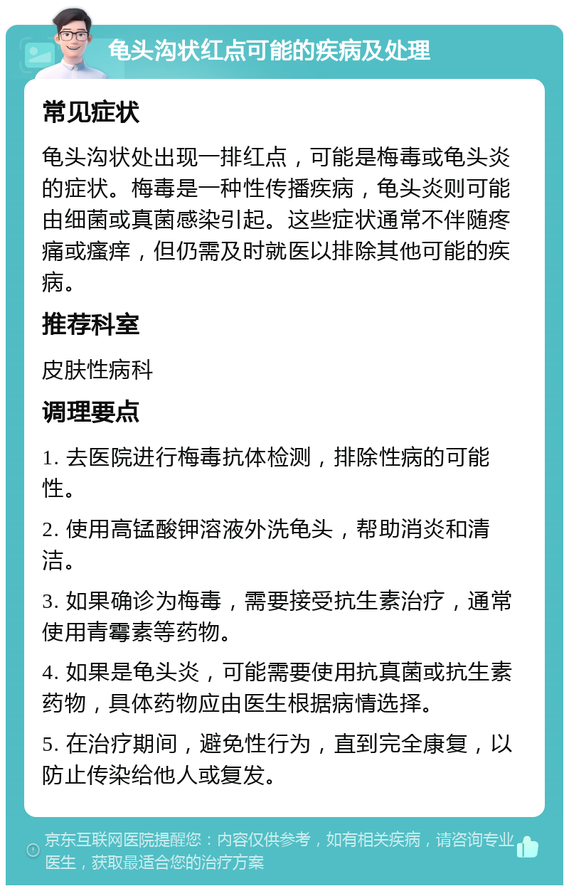 龟头沟状红点可能的疾病及处理 常见症状 龟头沟状处出现一排红点，可能是梅毒或龟头炎的症状。梅毒是一种性传播疾病，龟头炎则可能由细菌或真菌感染引起。这些症状通常不伴随疼痛或瘙痒，但仍需及时就医以排除其他可能的疾病。 推荐科室 皮肤性病科 调理要点 1. 去医院进行梅毒抗体检测，排除性病的可能性。 2. 使用高锰酸钾溶液外洗龟头，帮助消炎和清洁。 3. 如果确诊为梅毒，需要接受抗生素治疗，通常使用青霉素等药物。 4. 如果是龟头炎，可能需要使用抗真菌或抗生素药物，具体药物应由医生根据病情选择。 5. 在治疗期间，避免性行为，直到完全康复，以防止传染给他人或复发。