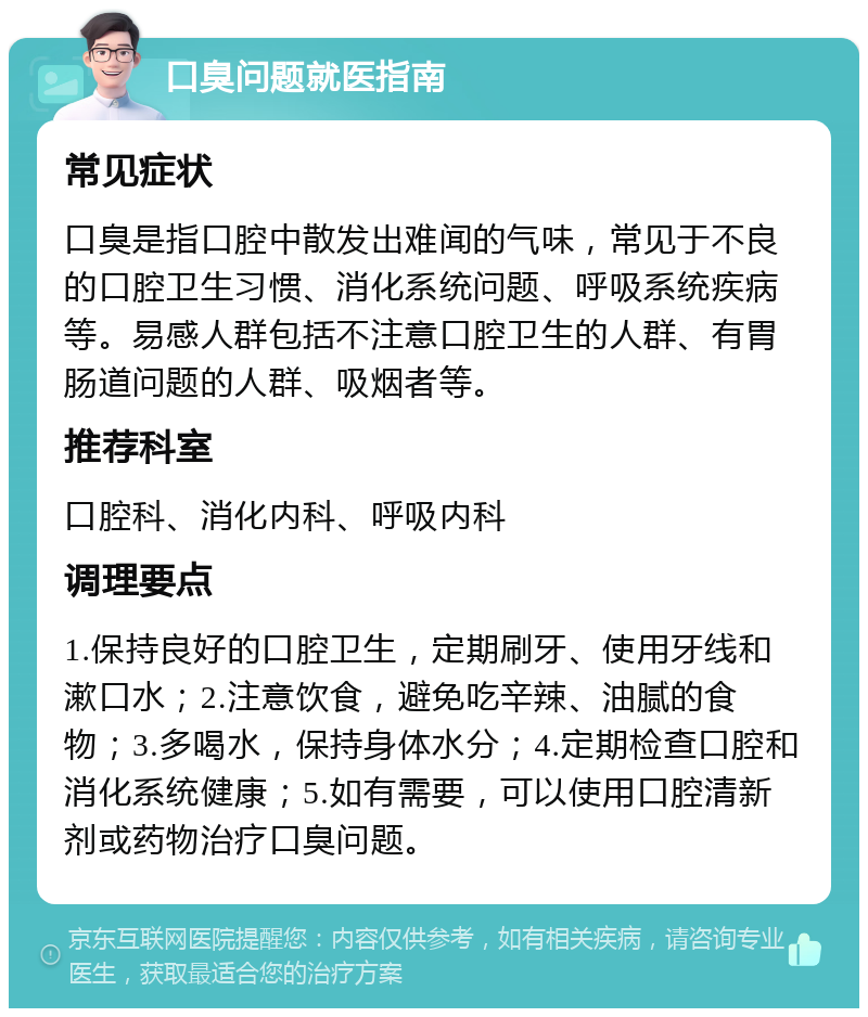 口臭问题就医指南 常见症状 口臭是指口腔中散发出难闻的气味，常见于不良的口腔卫生习惯、消化系统问题、呼吸系统疾病等。易感人群包括不注意口腔卫生的人群、有胃肠道问题的人群、吸烟者等。 推荐科室 口腔科、消化内科、呼吸内科 调理要点 1.保持良好的口腔卫生，定期刷牙、使用牙线和漱口水；2.注意饮食，避免吃辛辣、油腻的食物；3.多喝水，保持身体水分；4.定期检查口腔和消化系统健康；5.如有需要，可以使用口腔清新剂或药物治疗口臭问题。