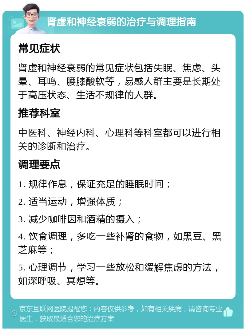 肾虚和神经衰弱的治疗与调理指南 常见症状 肾虚和神经衰弱的常见症状包括失眠、焦虑、头晕、耳鸣、腰膝酸软等，易感人群主要是长期处于高压状态、生活不规律的人群。 推荐科室 中医科、神经内科、心理科等科室都可以进行相关的诊断和治疗。 调理要点 1. 规律作息，保证充足的睡眠时间； 2. 适当运动，增强体质； 3. 减少咖啡因和酒精的摄入； 4. 饮食调理，多吃一些补肾的食物，如黑豆、黑芝麻等； 5. 心理调节，学习一些放松和缓解焦虑的方法，如深呼吸、冥想等。