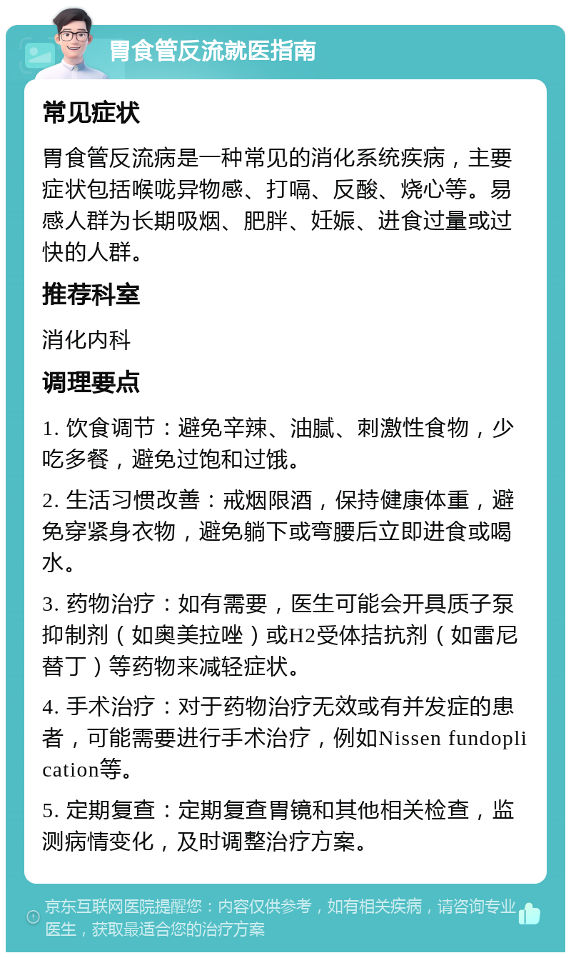 胃食管反流就医指南 常见症状 胃食管反流病是一种常见的消化系统疾病，主要症状包括喉咙异物感、打嗝、反酸、烧心等。易感人群为长期吸烟、肥胖、妊娠、进食过量或过快的人群。 推荐科室 消化内科 调理要点 1. 饮食调节：避免辛辣、油腻、刺激性食物，少吃多餐，避免过饱和过饿。 2. 生活习惯改善：戒烟限酒，保持健康体重，避免穿紧身衣物，避免躺下或弯腰后立即进食或喝水。 3. 药物治疗：如有需要，医生可能会开具质子泵抑制剂（如奥美拉唑）或H2受体拮抗剂（如雷尼替丁）等药物来减轻症状。 4. 手术治疗：对于药物治疗无效或有并发症的患者，可能需要进行手术治疗，例如Nissen fundoplication等。 5. 定期复查：定期复查胃镜和其他相关检查，监测病情变化，及时调整治疗方案。