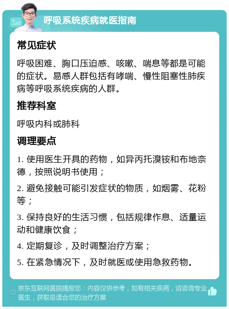 呼吸系统疾病就医指南 常见症状 呼吸困难、胸口压迫感、咳嗽、喘息等都是可能的症状。易感人群包括有哮喘、慢性阻塞性肺疾病等呼吸系统疾病的人群。 推荐科室 呼吸内科或肺科 调理要点 1. 使用医生开具的药物，如异丙托溴铵和布地奈德，按照说明书使用； 2. 避免接触可能引发症状的物质，如烟雾、花粉等； 3. 保持良好的生活习惯，包括规律作息、适量运动和健康饮食； 4. 定期复诊，及时调整治疗方案； 5. 在紧急情况下，及时就医或使用急救药物。