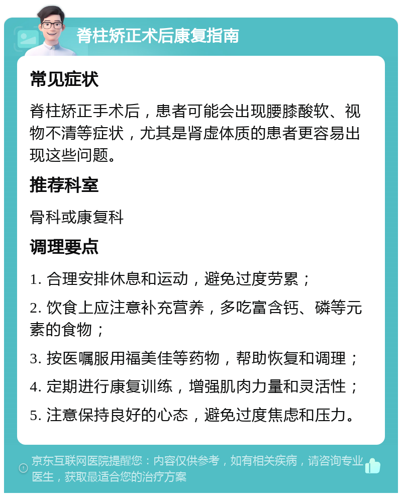 脊柱矫正术后康复指南 常见症状 脊柱矫正手术后，患者可能会出现腰膝酸软、视物不清等症状，尤其是肾虚体质的患者更容易出现这些问题。 推荐科室 骨科或康复科 调理要点 1. 合理安排休息和运动，避免过度劳累； 2. 饮食上应注意补充营养，多吃富含钙、磷等元素的食物； 3. 按医嘱服用福美佳等药物，帮助恢复和调理； 4. 定期进行康复训练，增强肌肉力量和灵活性； 5. 注意保持良好的心态，避免过度焦虑和压力。