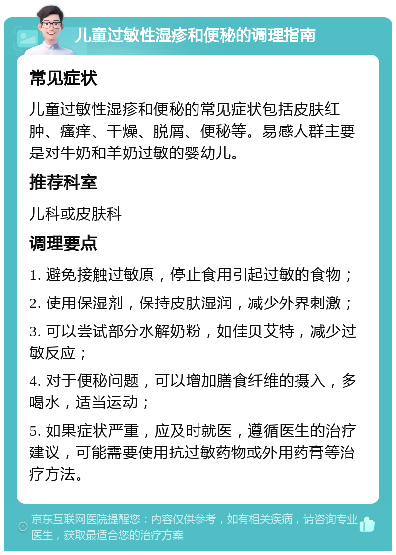 儿童过敏性湿疹和便秘的调理指南 常见症状 儿童过敏性湿疹和便秘的常见症状包括皮肤红肿、瘙痒、干燥、脱屑、便秘等。易感人群主要是对牛奶和羊奶过敏的婴幼儿。 推荐科室 儿科或皮肤科 调理要点 1. 避免接触过敏原，停止食用引起过敏的食物； 2. 使用保湿剂，保持皮肤湿润，减少外界刺激； 3. 可以尝试部分水解奶粉，如佳贝艾特，减少过敏反应； 4. 对于便秘问题，可以增加膳食纤维的摄入，多喝水，适当运动； 5. 如果症状严重，应及时就医，遵循医生的治疗建议，可能需要使用抗过敏药物或外用药膏等治疗方法。