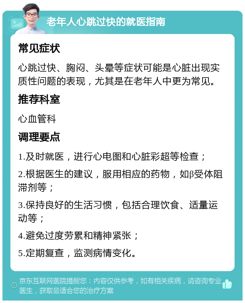 老年人心跳过快的就医指南 常见症状 心跳过快、胸闷、头晕等症状可能是心脏出现实质性问题的表现，尤其是在老年人中更为常见。 推荐科室 心血管科 调理要点 1.及时就医，进行心电图和心脏彩超等检查； 2.根据医生的建议，服用相应的药物，如β受体阻滞剂等； 3.保持良好的生活习惯，包括合理饮食、适量运动等； 4.避免过度劳累和精神紧张； 5.定期复查，监测病情变化。