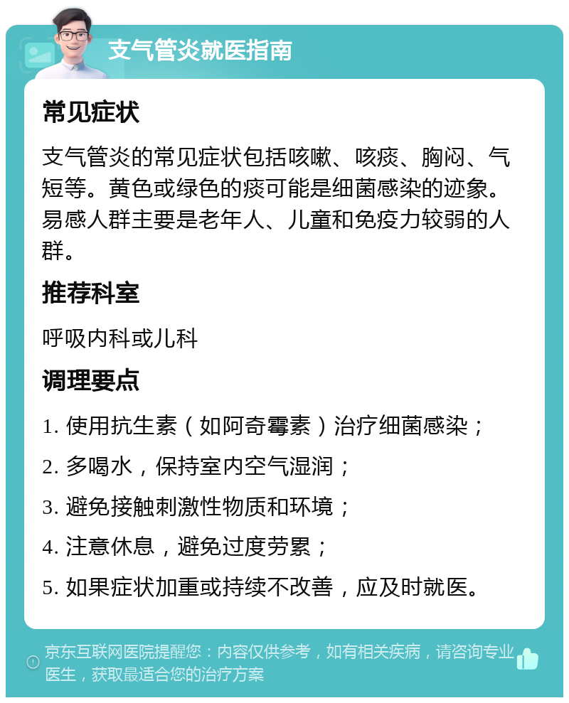 支气管炎就医指南 常见症状 支气管炎的常见症状包括咳嗽、咳痰、胸闷、气短等。黄色或绿色的痰可能是细菌感染的迹象。易感人群主要是老年人、儿童和免疫力较弱的人群。 推荐科室 呼吸内科或儿科 调理要点 1. 使用抗生素（如阿奇霉素）治疗细菌感染； 2. 多喝水，保持室内空气湿润； 3. 避免接触刺激性物质和环境； 4. 注意休息，避免过度劳累； 5. 如果症状加重或持续不改善，应及时就医。