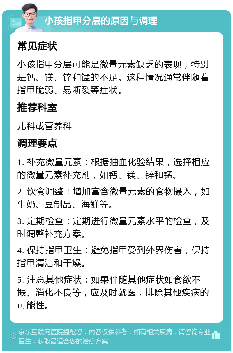 小孩指甲分层的原因与调理 常见症状 小孩指甲分层可能是微量元素缺乏的表现，特别是钙、镁、锌和锰的不足。这种情况通常伴随着指甲脆弱、易断裂等症状。 推荐科室 儿科或营养科 调理要点 1. 补充微量元素：根据抽血化验结果，选择相应的微量元素补充剂，如钙、镁、锌和锰。 2. 饮食调整：增加富含微量元素的食物摄入，如牛奶、豆制品、海鲜等。 3. 定期检查：定期进行微量元素水平的检查，及时调整补充方案。 4. 保持指甲卫生：避免指甲受到外界伤害，保持指甲清洁和干燥。 5. 注意其他症状：如果伴随其他症状如食欲不振、消化不良等，应及时就医，排除其他疾病的可能性。