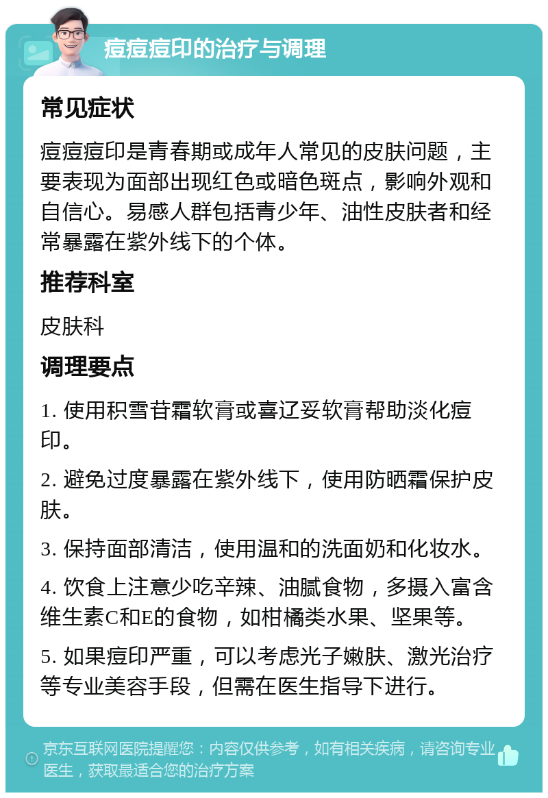 痘痘痘印的治疗与调理 常见症状 痘痘痘印是青春期或成年人常见的皮肤问题，主要表现为面部出现红色或暗色斑点，影响外观和自信心。易感人群包括青少年、油性皮肤者和经常暴露在紫外线下的个体。 推荐科室 皮肤科 调理要点 1. 使用积雪苷霜软膏或喜辽妥软膏帮助淡化痘印。 2. 避免过度暴露在紫外线下，使用防晒霜保护皮肤。 3. 保持面部清洁，使用温和的洗面奶和化妆水。 4. 饮食上注意少吃辛辣、油腻食物，多摄入富含维生素C和E的食物，如柑橘类水果、坚果等。 5. 如果痘印严重，可以考虑光子嫩肤、激光治疗等专业美容手段，但需在医生指导下进行。