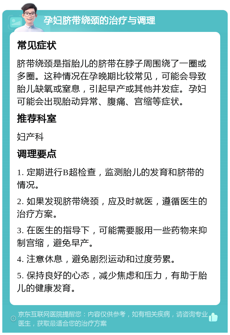 孕妇脐带绕颈的治疗与调理 常见症状 脐带绕颈是指胎儿的脐带在脖子周围绕了一圈或多圈。这种情况在孕晚期比较常见，可能会导致胎儿缺氧或窒息，引起早产或其他并发症。孕妇可能会出现胎动异常、腹痛、宫缩等症状。 推荐科室 妇产科 调理要点 1. 定期进行B超检查，监测胎儿的发育和脐带的情况。 2. 如果发现脐带绕颈，应及时就医，遵循医生的治疗方案。 3. 在医生的指导下，可能需要服用一些药物来抑制宫缩，避免早产。 4. 注意休息，避免剧烈运动和过度劳累。 5. 保持良好的心态，减少焦虑和压力，有助于胎儿的健康发育。