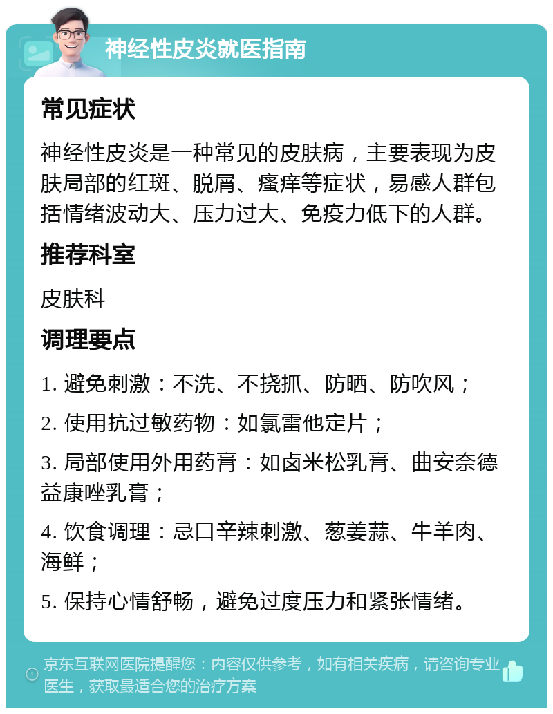 神经性皮炎就医指南 常见症状 神经性皮炎是一种常见的皮肤病，主要表现为皮肤局部的红斑、脱屑、瘙痒等症状，易感人群包括情绪波动大、压力过大、免疫力低下的人群。 推荐科室 皮肤科 调理要点 1. 避免刺激：不洗、不挠抓、防晒、防吹风； 2. 使用抗过敏药物：如氯雷他定片； 3. 局部使用外用药膏：如卤米松乳膏、曲安奈德益康唑乳膏； 4. 饮食调理：忌口辛辣刺激、葱姜蒜、牛羊肉、海鲜； 5. 保持心情舒畅，避免过度压力和紧张情绪。