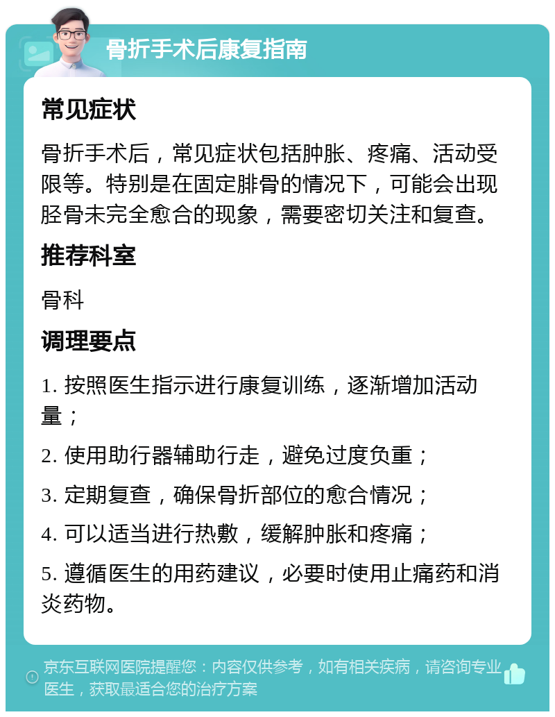 骨折手术后康复指南 常见症状 骨折手术后，常见症状包括肿胀、疼痛、活动受限等。特别是在固定腓骨的情况下，可能会出现胫骨未完全愈合的现象，需要密切关注和复查。 推荐科室 骨科 调理要点 1. 按照医生指示进行康复训练，逐渐增加活动量； 2. 使用助行器辅助行走，避免过度负重； 3. 定期复查，确保骨折部位的愈合情况； 4. 可以适当进行热敷，缓解肿胀和疼痛； 5. 遵循医生的用药建议，必要时使用止痛药和消炎药物。