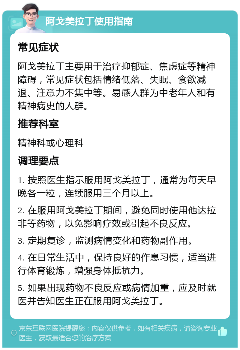 阿戈美拉丁使用指南 常见症状 阿戈美拉丁主要用于治疗抑郁症、焦虑症等精神障碍，常见症状包括情绪低落、失眠、食欲减退、注意力不集中等。易感人群为中老年人和有精神病史的人群。 推荐科室 精神科或心理科 调理要点 1. 按照医生指示服用阿戈美拉丁，通常为每天早晚各一粒，连续服用三个月以上。 2. 在服用阿戈美拉丁期间，避免同时使用他达拉非等药物，以免影响疗效或引起不良反应。 3. 定期复诊，监测病情变化和药物副作用。 4. 在日常生活中，保持良好的作息习惯，适当进行体育锻炼，增强身体抵抗力。 5. 如果出现药物不良反应或病情加重，应及时就医并告知医生正在服用阿戈美拉丁。