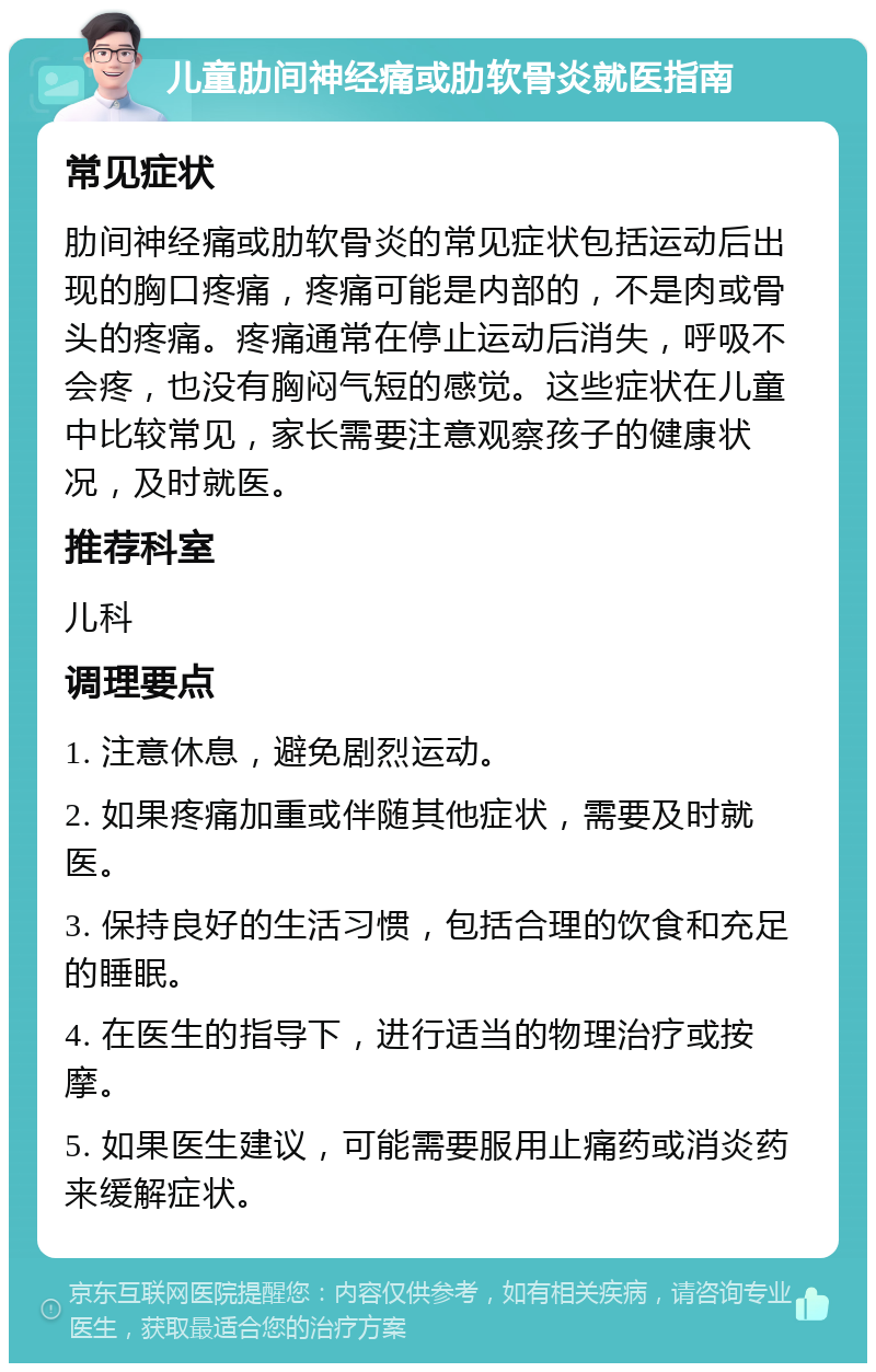 儿童肋间神经痛或肋软骨炎就医指南 常见症状 肋间神经痛或肋软骨炎的常见症状包括运动后出现的胸口疼痛，疼痛可能是内部的，不是肉或骨头的疼痛。疼痛通常在停止运动后消失，呼吸不会疼，也没有胸闷气短的感觉。这些症状在儿童中比较常见，家长需要注意观察孩子的健康状况，及时就医。 推荐科室 儿科 调理要点 1. 注意休息，避免剧烈运动。 2. 如果疼痛加重或伴随其他症状，需要及时就医。 3. 保持良好的生活习惯，包括合理的饮食和充足的睡眠。 4. 在医生的指导下，进行适当的物理治疗或按摩。 5. 如果医生建议，可能需要服用止痛药或消炎药来缓解症状。