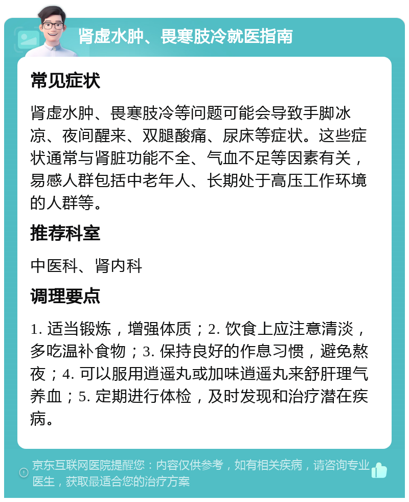 肾虚水肿、畏寒肢冷就医指南 常见症状 肾虚水肿、畏寒肢冷等问题可能会导致手脚冰凉、夜间醒来、双腿酸痛、尿床等症状。这些症状通常与肾脏功能不全、气血不足等因素有关，易感人群包括中老年人、长期处于高压工作环境的人群等。 推荐科室 中医科、肾内科 调理要点 1. 适当锻炼，增强体质；2. 饮食上应注意清淡，多吃温补食物；3. 保持良好的作息习惯，避免熬夜；4. 可以服用逍遥丸或加味逍遥丸来舒肝理气养血；5. 定期进行体检，及时发现和治疗潜在疾病。