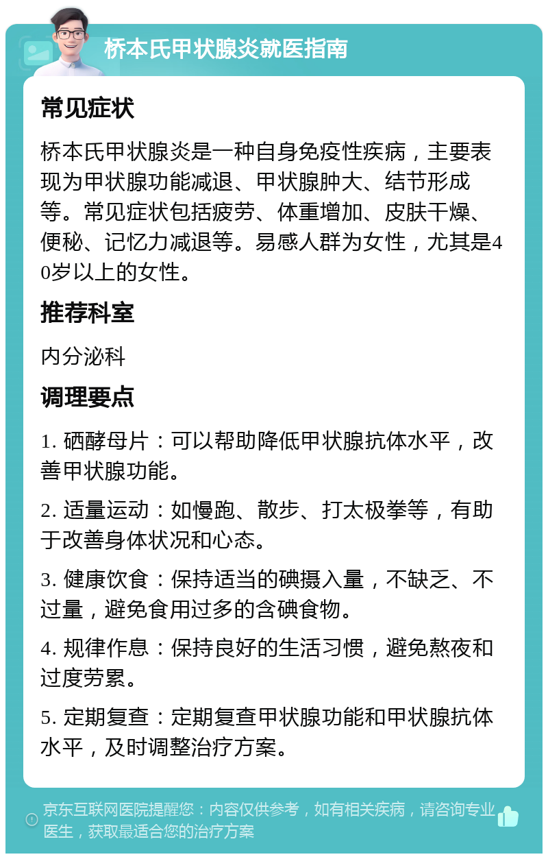 桥本氏甲状腺炎就医指南 常见症状 桥本氏甲状腺炎是一种自身免疫性疾病，主要表现为甲状腺功能减退、甲状腺肿大、结节形成等。常见症状包括疲劳、体重增加、皮肤干燥、便秘、记忆力减退等。易感人群为女性，尤其是40岁以上的女性。 推荐科室 内分泌科 调理要点 1. 硒酵母片：可以帮助降低甲状腺抗体水平，改善甲状腺功能。 2. 适量运动：如慢跑、散步、打太极拳等，有助于改善身体状况和心态。 3. 健康饮食：保持适当的碘摄入量，不缺乏、不过量，避免食用过多的含碘食物。 4. 规律作息：保持良好的生活习惯，避免熬夜和过度劳累。 5. 定期复查：定期复查甲状腺功能和甲状腺抗体水平，及时调整治疗方案。