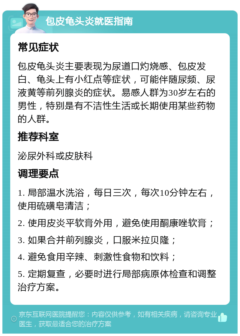 包皮龟头炎就医指南 常见症状 包皮龟头炎主要表现为尿道口灼烧感、包皮发白、龟头上有小红点等症状，可能伴随尿频、尿液黄等前列腺炎的症状。易感人群为30岁左右的男性，特别是有不洁性生活或长期使用某些药物的人群。 推荐科室 泌尿外科或皮肤科 调理要点 1. 局部温水洗浴，每日三次，每次10分钟左右，使用硫磺皂清洁； 2. 使用皮炎平软膏外用，避免使用酮康唑软膏； 3. 如果合并前列腺炎，口服米拉贝隆； 4. 避免食用辛辣、刺激性食物和饮料； 5. 定期复查，必要时进行局部病原体检查和调整治疗方案。