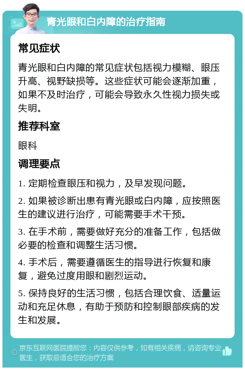 青光眼和白内障的治疗指南 常见症状 青光眼和白内障的常见症状包括视力模糊、眼压升高、视野缺损等。这些症状可能会逐渐加重，如果不及时治疗，可能会导致永久性视力损失或失明。 推荐科室 眼科 调理要点 1. 定期检查眼压和视力，及早发现问题。 2. 如果被诊断出患有青光眼或白内障，应按照医生的建议进行治疗，可能需要手术干预。 3. 在手术前，需要做好充分的准备工作，包括做必要的检查和调整生活习惯。 4. 手术后，需要遵循医生的指导进行恢复和康复，避免过度用眼和剧烈运动。 5. 保持良好的生活习惯，包括合理饮食、适量运动和充足休息，有助于预防和控制眼部疾病的发生和发展。