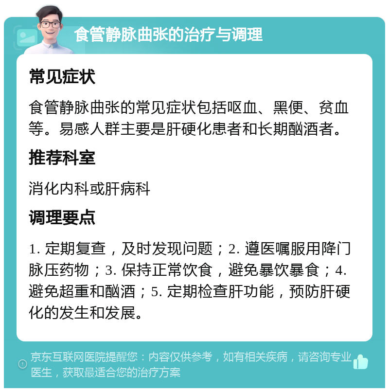 食管静脉曲张的治疗与调理 常见症状 食管静脉曲张的常见症状包括呕血、黑便、贫血等。易感人群主要是肝硬化患者和长期酗酒者。 推荐科室 消化内科或肝病科 调理要点 1. 定期复查，及时发现问题；2. 遵医嘱服用降门脉压药物；3. 保持正常饮食，避免暴饮暴食；4. 避免超重和酗酒；5. 定期检查肝功能，预防肝硬化的发生和发展。