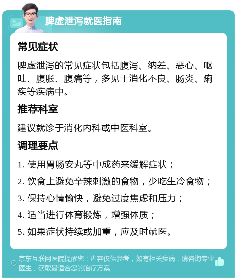 脾虚泄泻就医指南 常见症状 脾虚泄泻的常见症状包括腹泻、纳差、恶心、呕吐、腹胀、腹痛等，多见于消化不良、肠炎、痢疾等疾病中。 推荐科室 建议就诊于消化内科或中医科室。 调理要点 1. 使用胃肠安丸等中成药来缓解症状； 2. 饮食上避免辛辣刺激的食物，少吃生冷食物； 3. 保持心情愉快，避免过度焦虑和压力； 4. 适当进行体育锻炼，增强体质； 5. 如果症状持续或加重，应及时就医。