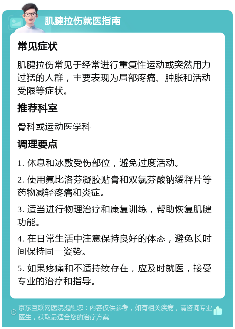 肌腱拉伤就医指南 常见症状 肌腱拉伤常见于经常进行重复性运动或突然用力过猛的人群，主要表现为局部疼痛、肿胀和活动受限等症状。 推荐科室 骨科或运动医学科 调理要点 1. 休息和冰敷受伤部位，避免过度活动。 2. 使用氟比洛芬凝胶贴膏和双氯芬酸钠缓释片等药物减轻疼痛和炎症。 3. 适当进行物理治疗和康复训练，帮助恢复肌腱功能。 4. 在日常生活中注意保持良好的体态，避免长时间保持同一姿势。 5. 如果疼痛和不适持续存在，应及时就医，接受专业的治疗和指导。