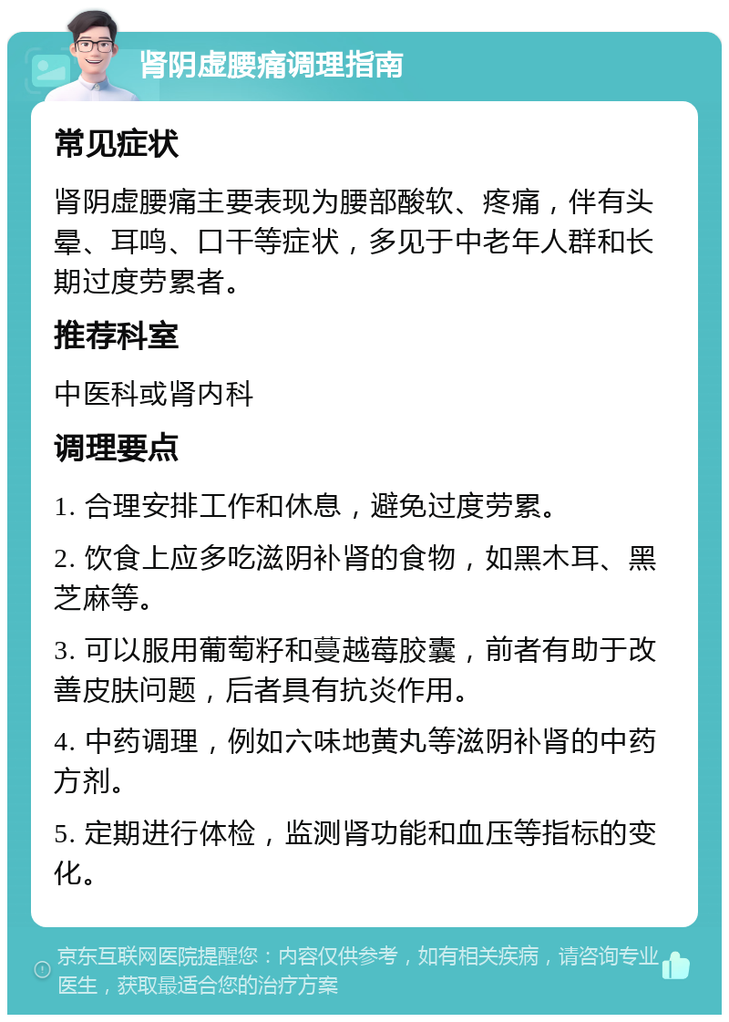 肾阴虚腰痛调理指南 常见症状 肾阴虚腰痛主要表现为腰部酸软、疼痛，伴有头晕、耳鸣、口干等症状，多见于中老年人群和长期过度劳累者。 推荐科室 中医科或肾内科 调理要点 1. 合理安排工作和休息，避免过度劳累。 2. 饮食上应多吃滋阴补肾的食物，如黑木耳、黑芝麻等。 3. 可以服用葡萄籽和蔓越莓胶囊，前者有助于改善皮肤问题，后者具有抗炎作用。 4. 中药调理，例如六味地黄丸等滋阴补肾的中药方剂。 5. 定期进行体检，监测肾功能和血压等指标的变化。