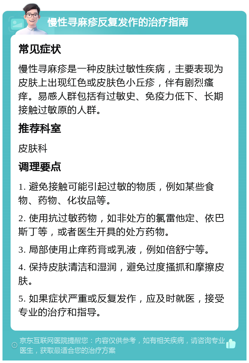 慢性寻麻疹反复发作的治疗指南 常见症状 慢性寻麻疹是一种皮肤过敏性疾病，主要表现为皮肤上出现红色或皮肤色小丘疹，伴有剧烈瘙痒。易感人群包括有过敏史、免疫力低下、长期接触过敏原的人群。 推荐科室 皮肤科 调理要点 1. 避免接触可能引起过敏的物质，例如某些食物、药物、化妆品等。 2. 使用抗过敏药物，如非处方的氯雷他定、依巴斯丁等，或者医生开具的处方药物。 3. 局部使用止痒药膏或乳液，例如倍舒宁等。 4. 保持皮肤清洁和湿润，避免过度搔抓和摩擦皮肤。 5. 如果症状严重或反复发作，应及时就医，接受专业的治疗和指导。