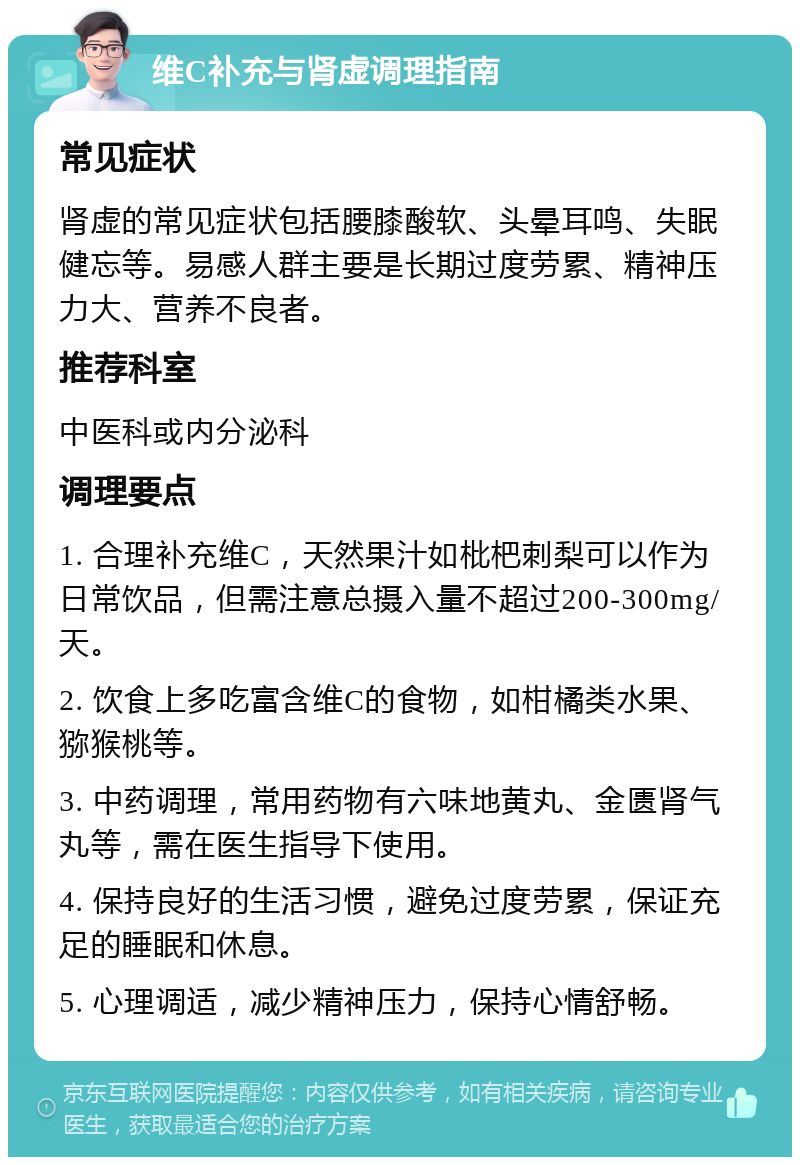 维C补充与肾虚调理指南 常见症状 肾虚的常见症状包括腰膝酸软、头晕耳鸣、失眠健忘等。易感人群主要是长期过度劳累、精神压力大、营养不良者。 推荐科室 中医科或内分泌科 调理要点 1. 合理补充维C，天然果汁如枇杷刺梨可以作为日常饮品，但需注意总摄入量不超过200-300mg/天。 2. 饮食上多吃富含维C的食物，如柑橘类水果、猕猴桃等。 3. 中药调理，常用药物有六味地黄丸、金匮肾气丸等，需在医生指导下使用。 4. 保持良好的生活习惯，避免过度劳累，保证充足的睡眠和休息。 5. 心理调适，减少精神压力，保持心情舒畅。