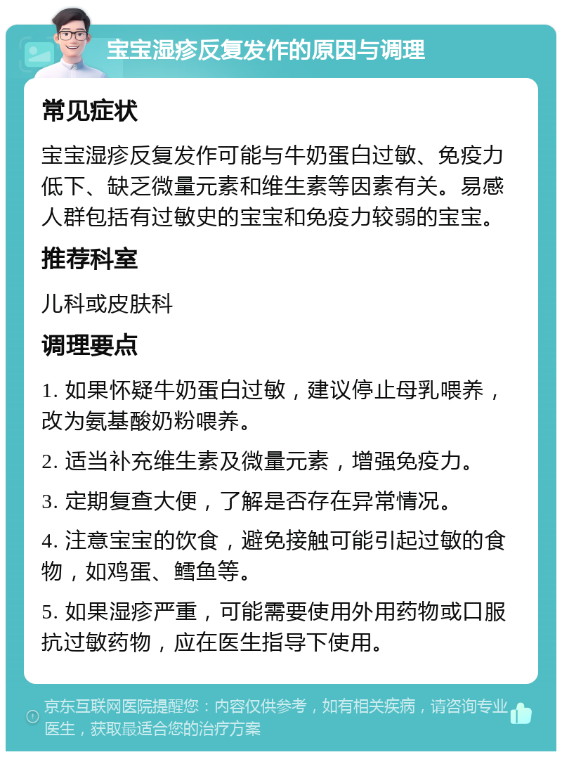 宝宝湿疹反复发作的原因与调理 常见症状 宝宝湿疹反复发作可能与牛奶蛋白过敏、免疫力低下、缺乏微量元素和维生素等因素有关。易感人群包括有过敏史的宝宝和免疫力较弱的宝宝。 推荐科室 儿科或皮肤科 调理要点 1. 如果怀疑牛奶蛋白过敏，建议停止母乳喂养，改为氨基酸奶粉喂养。 2. 适当补充维生素及微量元素，增强免疫力。 3. 定期复查大便，了解是否存在异常情况。 4. 注意宝宝的饮食，避免接触可能引起过敏的食物，如鸡蛋、鳕鱼等。 5. 如果湿疹严重，可能需要使用外用药物或口服抗过敏药物，应在医生指导下使用。