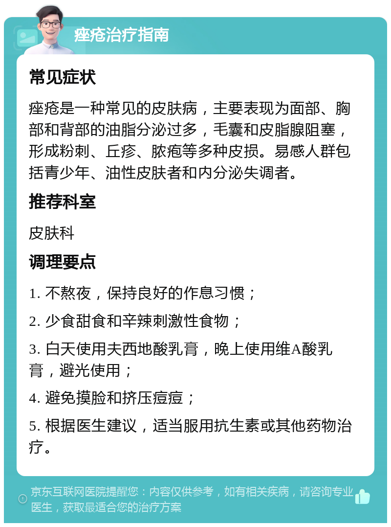 痤疮治疗指南 常见症状 痤疮是一种常见的皮肤病，主要表现为面部、胸部和背部的油脂分泌过多，毛囊和皮脂腺阻塞，形成粉刺、丘疹、脓疱等多种皮损。易感人群包括青少年、油性皮肤者和内分泌失调者。 推荐科室 皮肤科 调理要点 1. 不熬夜，保持良好的作息习惯； 2. 少食甜食和辛辣刺激性食物； 3. 白天使用夫西地酸乳膏，晚上使用维A酸乳膏，避光使用； 4. 避免摸脸和挤压痘痘； 5. 根据医生建议，适当服用抗生素或其他药物治疗。