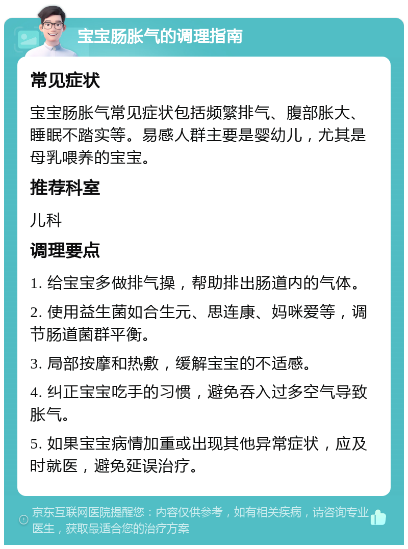 宝宝肠胀气的调理指南 常见症状 宝宝肠胀气常见症状包括频繁排气、腹部胀大、睡眠不踏实等。易感人群主要是婴幼儿，尤其是母乳喂养的宝宝。 推荐科室 儿科 调理要点 1. 给宝宝多做排气操，帮助排出肠道内的气体。 2. 使用益生菌如合生元、思连康、妈咪爱等，调节肠道菌群平衡。 3. 局部按摩和热敷，缓解宝宝的不适感。 4. 纠正宝宝吃手的习惯，避免吞入过多空气导致胀气。 5. 如果宝宝病情加重或出现其他异常症状，应及时就医，避免延误治疗。